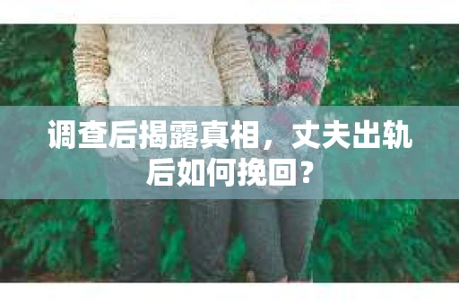 调查后揭露真相，丈夫出轨后如何挽回？
