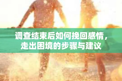 调查结束后如何挽回感情，走出困境的步骤与建议