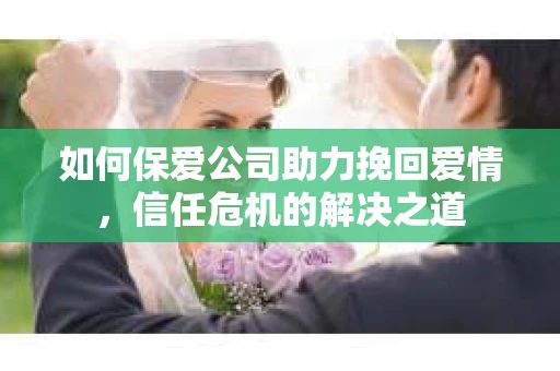 如何保爱公司助力挽回爱情，信任危机的解决之道