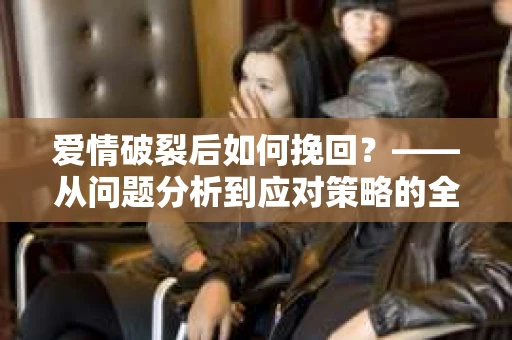 爱情破裂后如何挽回？——从问题分析到应对策略的全面指南