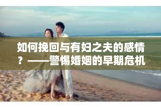 如何挽回与有妇之夫的感情？——警惕婚姻的早期危机信号