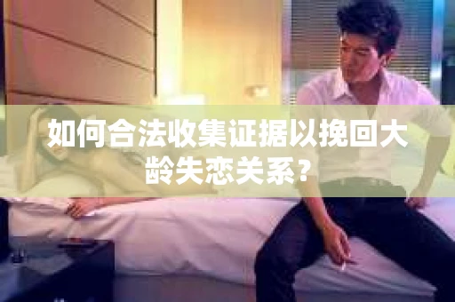 如何合法收集证据以挽回大龄失恋关系? 如何合法收集证据以挽回大龄失恋关系?