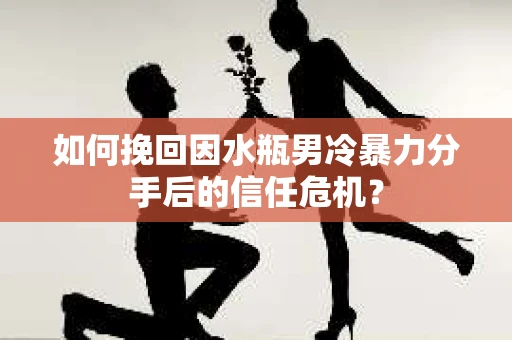 如何挽回因水瓶男冷暴力分手后的信任危机？