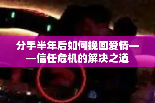 分手半年后如何挽回爱情——信任危机的解决之道