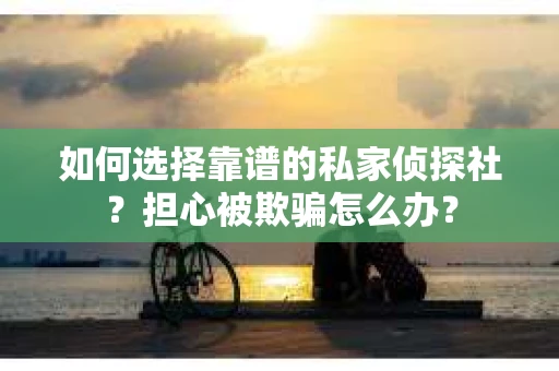 如何选择靠谱的私家侦探社？担心被欺骗怎么办？