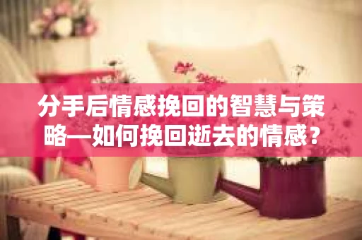 分手后情感挽回的智慧与策略—如何挽回逝去的情感? 分手后情感挽回的智慧与策略—如何挽回逝去的情感?