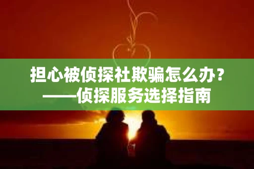 担心被侦探社欺骗怎么办?——侦探服务选择指南 担心被侦探社欺骗怎么办?——侦探服务选择指南